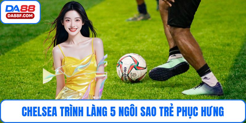 Chelsea Trình Làng 5 Ngôi Sao Trẻ Phục Hưng Đội Hình Mới